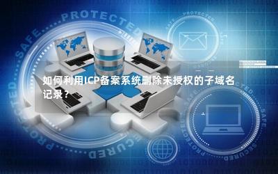 如何利用ICP备案系统删除未授权的子域名记录 经营性互联网信息服务企业的操作指南